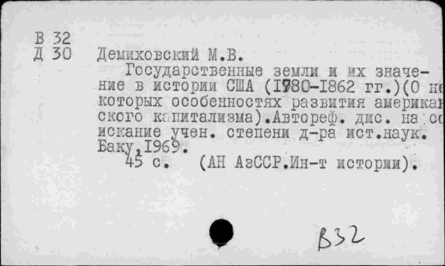 ﻿В 32
Д 30	Демиховекий М.В.
Государственные земли и их значение в истории США (1980-1862 гг.)(0 ш которых особенностях развития америкаг ского кг витализма) .Автореф. дис. на . сс искание учен, степени д-ра ист.наук.
Баку 1969.
45 с. (АН АзССР.Ин-т истории).
